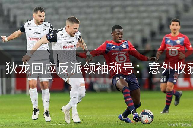 狄龙回应反派领袖称号：意外收获源于全心投入